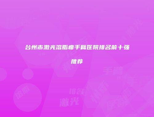 台州市激光溶脂瘦手臂医院排名前十强推荐