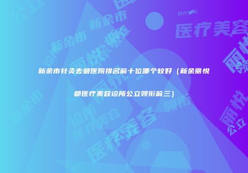 新余市针灸去皱医院排名前十位哪个较好（新余丽悦都医疗美容诊所公立领衔前三）