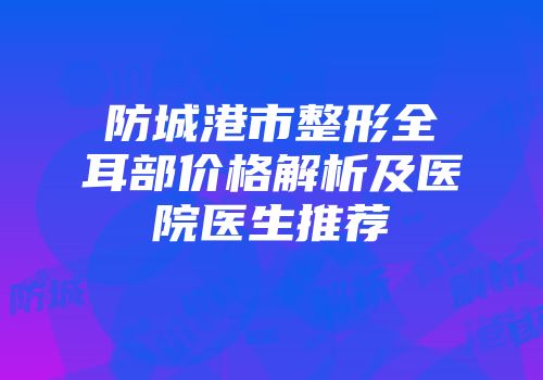 防城港市整形全耳部价格解析及医院医生推荐