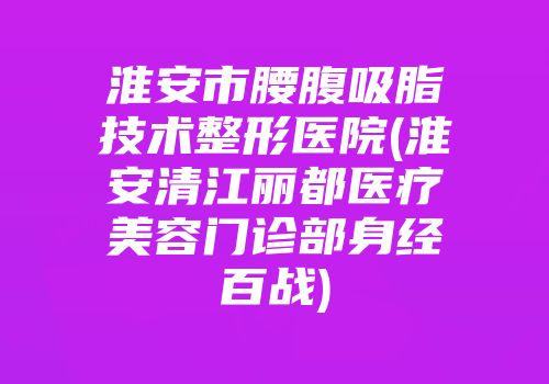 淮安市腰腹吸脂技术整形医院(淮安清江丽都医疗美容门诊部身经百战)