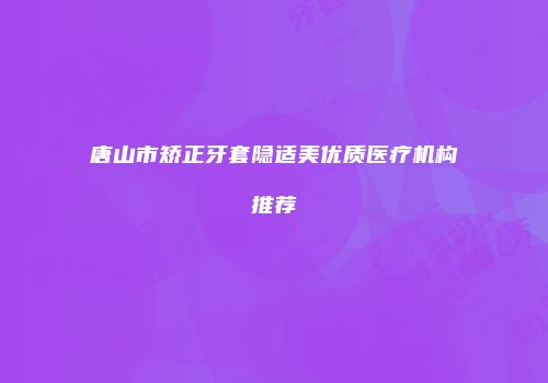 唐山市矫正牙套隐适美优质医疗机构推荐