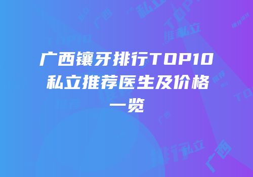 广西镶牙排行TOP10私立推荐医生及价格一览