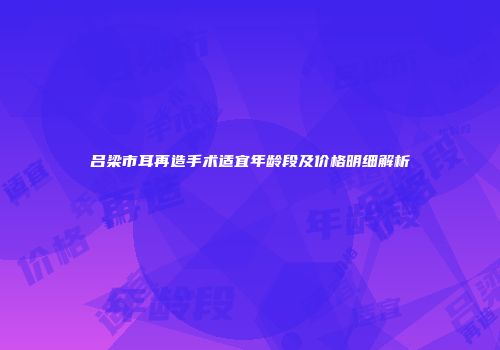 吕梁市耳再造手术适宜年龄段及价格明细解析