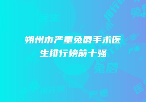 朔州市严重兔唇手术医生排行榜前十强