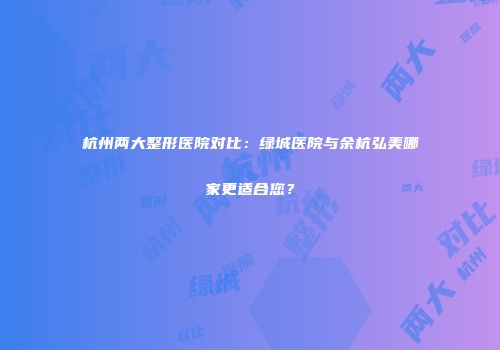 杭州两大整形医院对比：绿城医院与余杭弘美哪家更适合您？