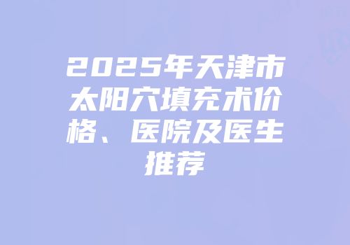 2025年天津市太阳穴填充术价格、医院及医生推荐