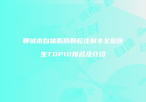 聊城市自体脂肪颗粒注射丰全脸医生TOP10排名及介绍