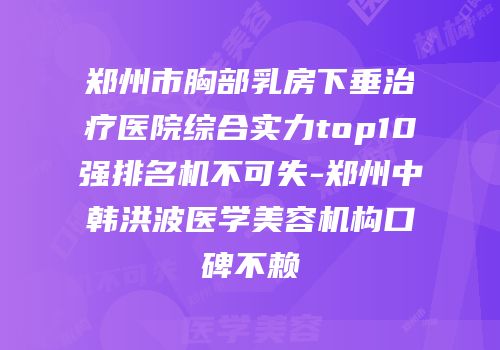 郑州市胸部乳房下垂治疗医院综合实力top10强排名机不可失-郑州中韩洪波医学美容机构口碑不赖