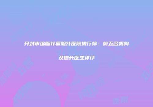 开封市溶脂针瘦脸针医院排行榜：前五名机构及擅长医生详评