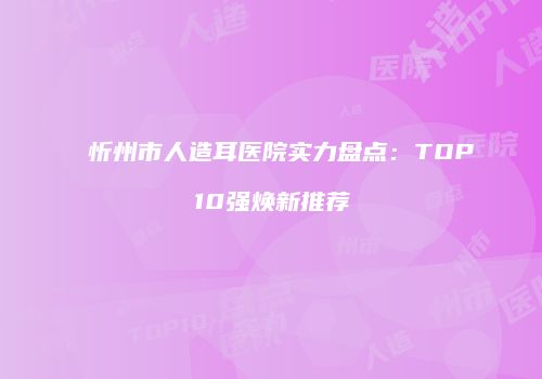 忻州市人造耳医院实力盘点：TOP10强焕新推荐