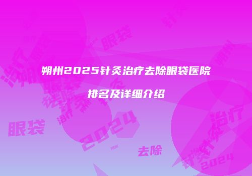 朔州2025针灸治疗去除眼袋医院排名及详细介绍