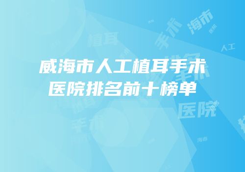 威海市人工植耳手术医院排名前十榜单