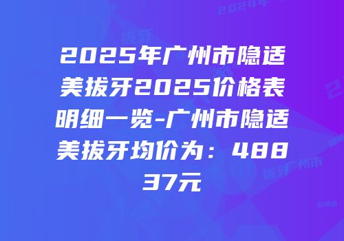 2025年广州市隐适美拔牙2025价格表明细一览-广州市隐适美拔牙均价为：48837元