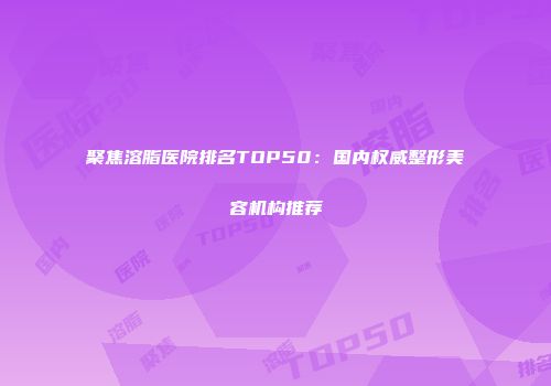 聚焦溶脂医院排名TOP50：国内权威整形美容机构推荐