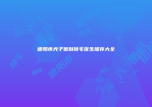 德阳市光子嫩肤除毛医生推荐大全