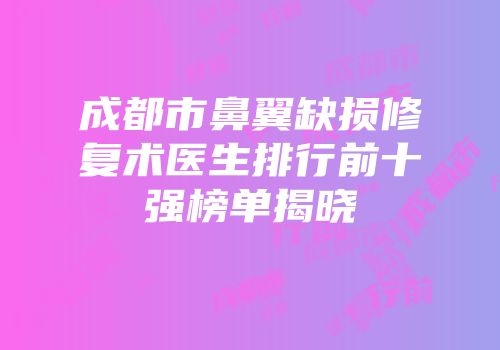 成都市鼻翼缺损修复术医生排行前十强榜单揭晓