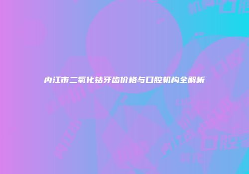 内江市二氧化钴牙齿价格与口腔机构全解析
