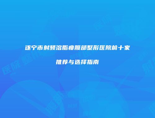遂宁市射频溶脂瘦腹部整形医院前十家推荐与选择指南