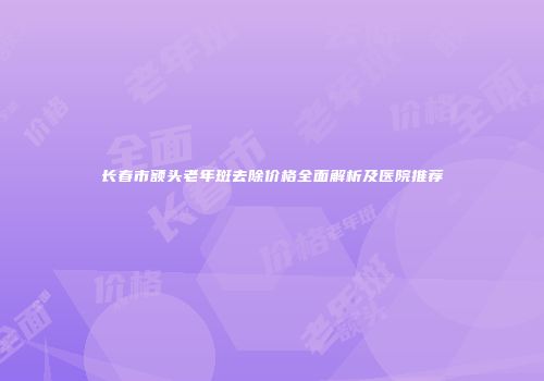 长春市额头老年斑去除价格全面解析及医院推荐