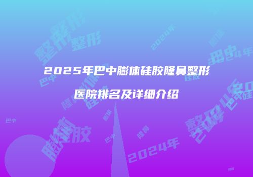 2025年巴中膨体硅胶隆鼻整形医院排名及详细介绍