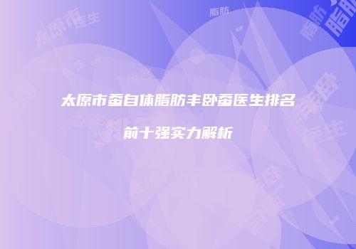 太原市蚕自体脂肪丰卧蚕医生排名前十强实力解析