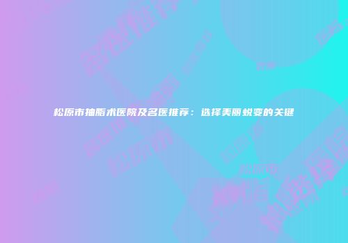 松原市抽脂术医院及名医推荐：选择美丽蜕变的关键