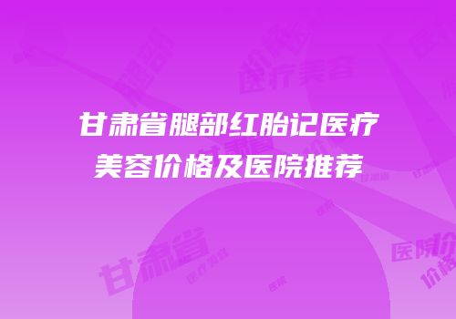 甘肃省腿部红胎记医疗美容价格及医院推荐