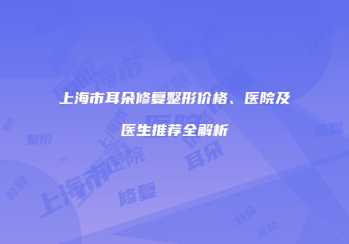 上海市耳朵修复整形价格、医院及医生推荐全解析