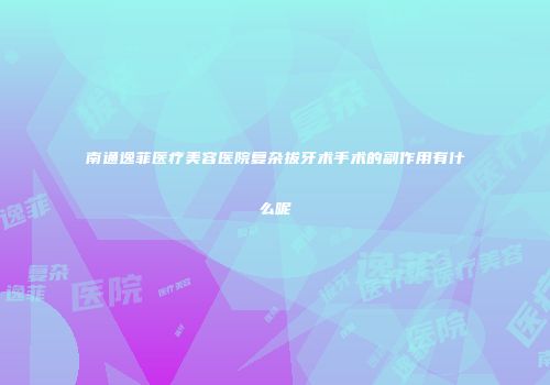 南通逸菲医疗美容医院复杂拔牙术手术的副作用有什么呢