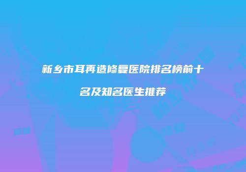 新乡市耳再造修复医院排名榜前十名及知名医生推荐