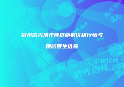 泉州激光治疗痤疮瘢痕价格行情与医院医生推荐