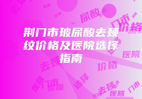 荆门市玻尿酸去颈纹价格及医院选择指南
