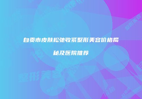 自贡市皮肤松弛收紧整形美容价格揭秘及医院推荐