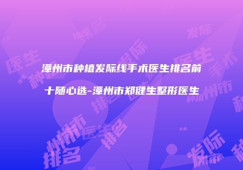 漳州市种植发际线手术医生排名前十随心选-漳州市郑健生整形医生