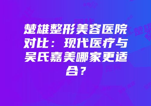 楚雄整形美容医院对比：现代医疗与吴氏嘉美哪家更适合？