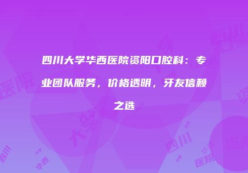 四川大学华西医院资阳口腔科：专业团队服务，价格透明，牙友信赖之选