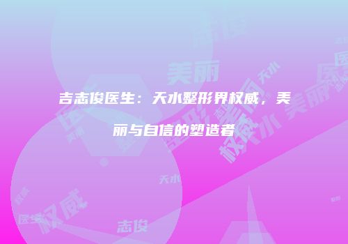 吉志俊医生：天水整形界权威，美丽与自信的塑造者