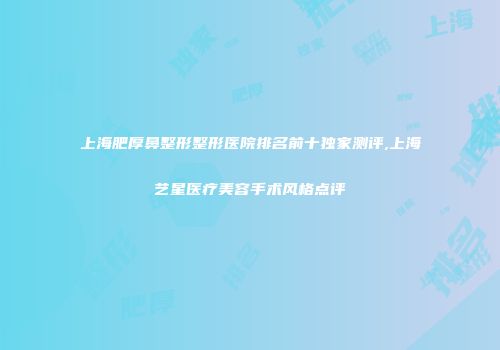 上海肥厚鼻整形整形医院排名前十独家测评,上海艺星医疗美容手术风格点评