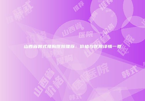 山西省韩式隆胸医院推荐：价格与医院详情一览