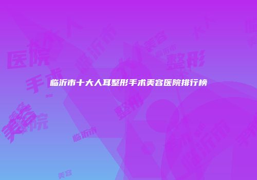 临沂市十大人耳整形手术美容医院排行榜