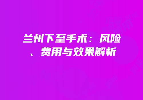 兰州下至手术：风险、费用与效果解析