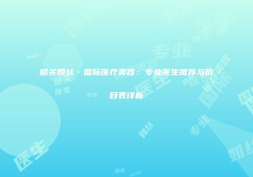 韶关如丝·国际医疗美容：专业医生推荐与价目表详析