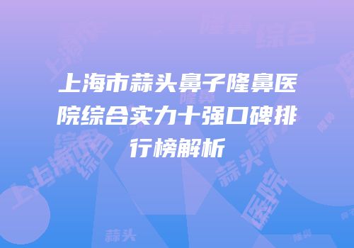 上海市蒜头鼻子隆鼻医院综合实力十强口碑排行榜解析