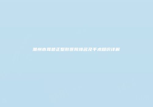 潮州市耳矫正整形医院排名及手术知识详解
