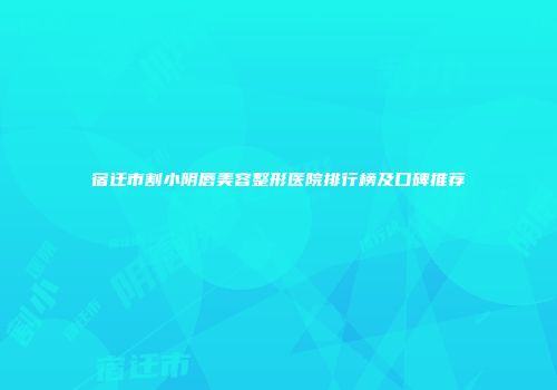 宿迁市割小阴唇美容整形医院排行榜及口碑推荐