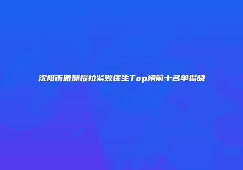 沈阳市眼部提拉紧致医生Top榜前十名单揭晓