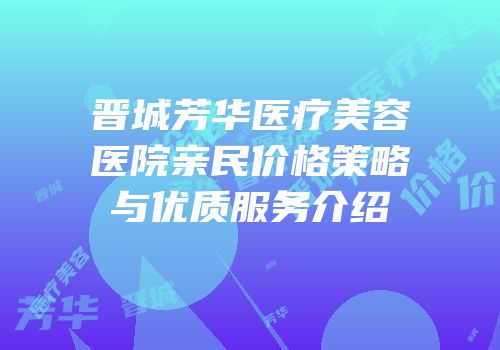 晋城芳华医疗美容医院亲民价格策略与优质服务介绍