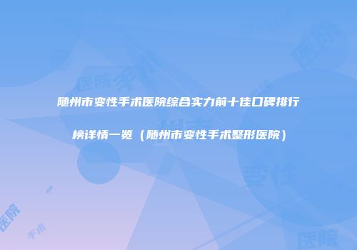 随州市变性手术医院综合实力前十佳口碑排行榜详情一览（随州市变性手术整形医院）