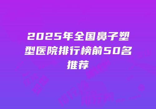 2025年全国鼻子塑型医院排行榜前50名推荐