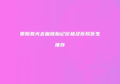 贵阳激光去咖啡胎记价格及医院医生推荐